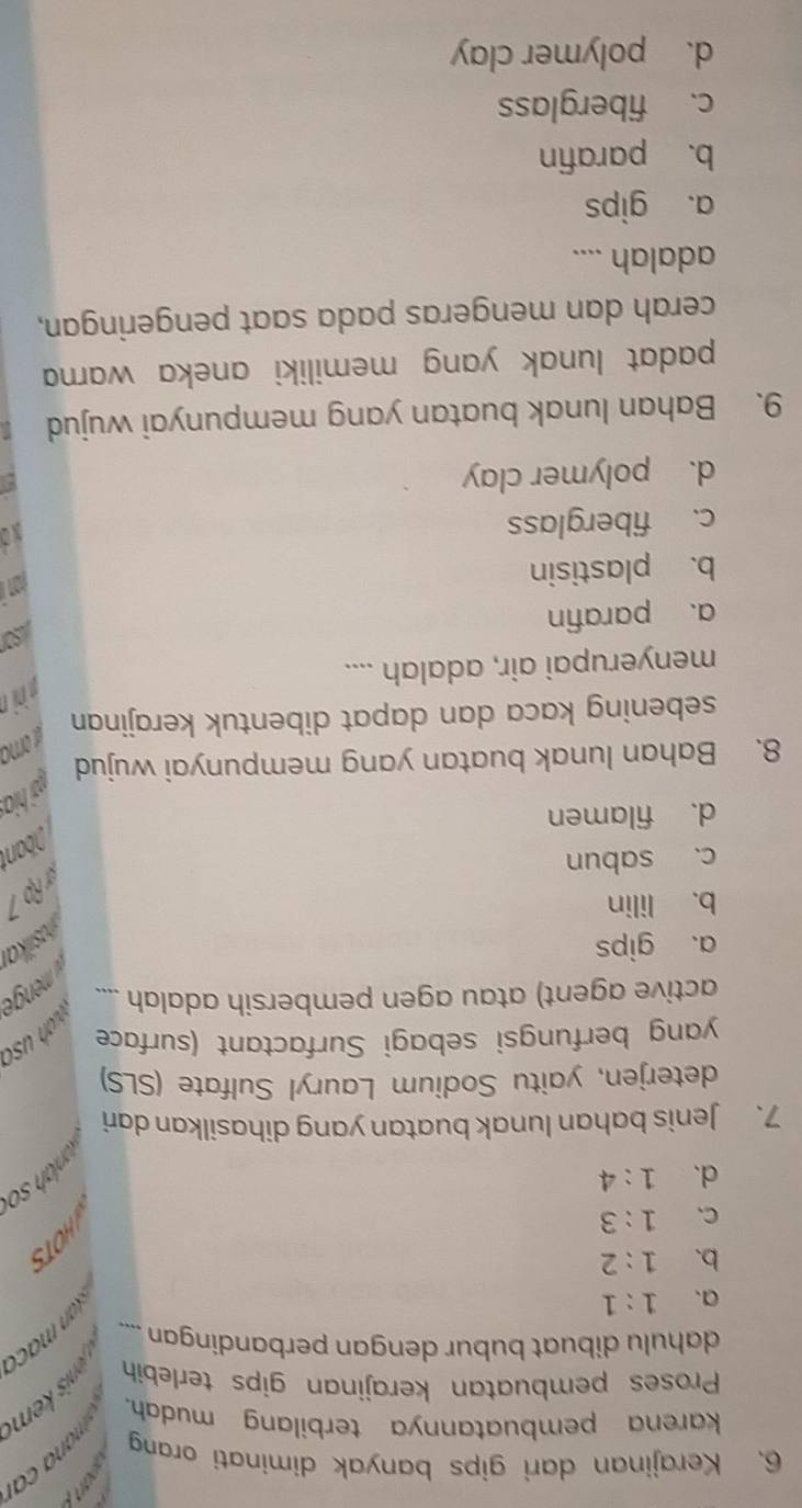 Kerajinan dari gips banyak diminati orang
karena pembuatannya terbilang mudah. 
Proses pembuatan kerajinan gips terlebih 
dahulu dibuat bubur dengan perbandingan ....
a. 1:1
b. 1:2
C、 1:3
d. 1:4
7. Jenis bahan lunak buatan yang dihasilkan dari
deterjen, yaitu Sodium Lauryl Sulfate (SLS)
yang berfungsi sebagi Surfactant (surface
wah uso
active agent) atau agen pembersih adalah ....
a、 gips
jusikai
b. lilin
x ậ
c. sabun
İban
d. filamen
w hia
8. Bahan lunak buatan yang mempunyai wujud
sebening kaca dan dapat dibentuk kerajinan
ahin
menyerupai air, adalah ....
sor
a. parafin
b. plastisin
c. fiberglass
Xo
d. polymer clay
9. Bahan lunak buatan yang mempunyai wujud
padat lunak yang memiliki aneka warna 
cerah dan mengeras pada saat pengeringan,
adalah ....
a. gips
b. parafin
c. fiberglass
d. polymer clay