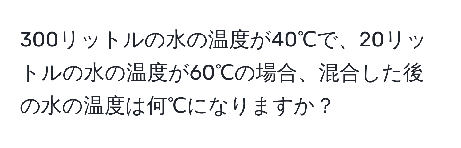 300リットルの水の温度が40℃で、20リットルの水の温度が60℃の場合、混合した後の水の温度は何℃になりますか？