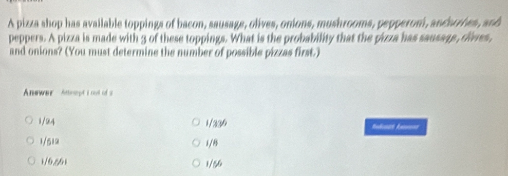 A pizza shop has available toppings of bacon, sausage, olives, onions, mushrooms, pepperom, andarrhes, and
peppers. A pizza is made with 3 of these toppings. What is the probability that the pizza has sausags , clives,
and onions? (You must determine the number of possible pizzas first.)
Answer Aneept i cut of s
1/24 1 / 220 Redount henmon
1/512 1 /8
1/6,861 1/56