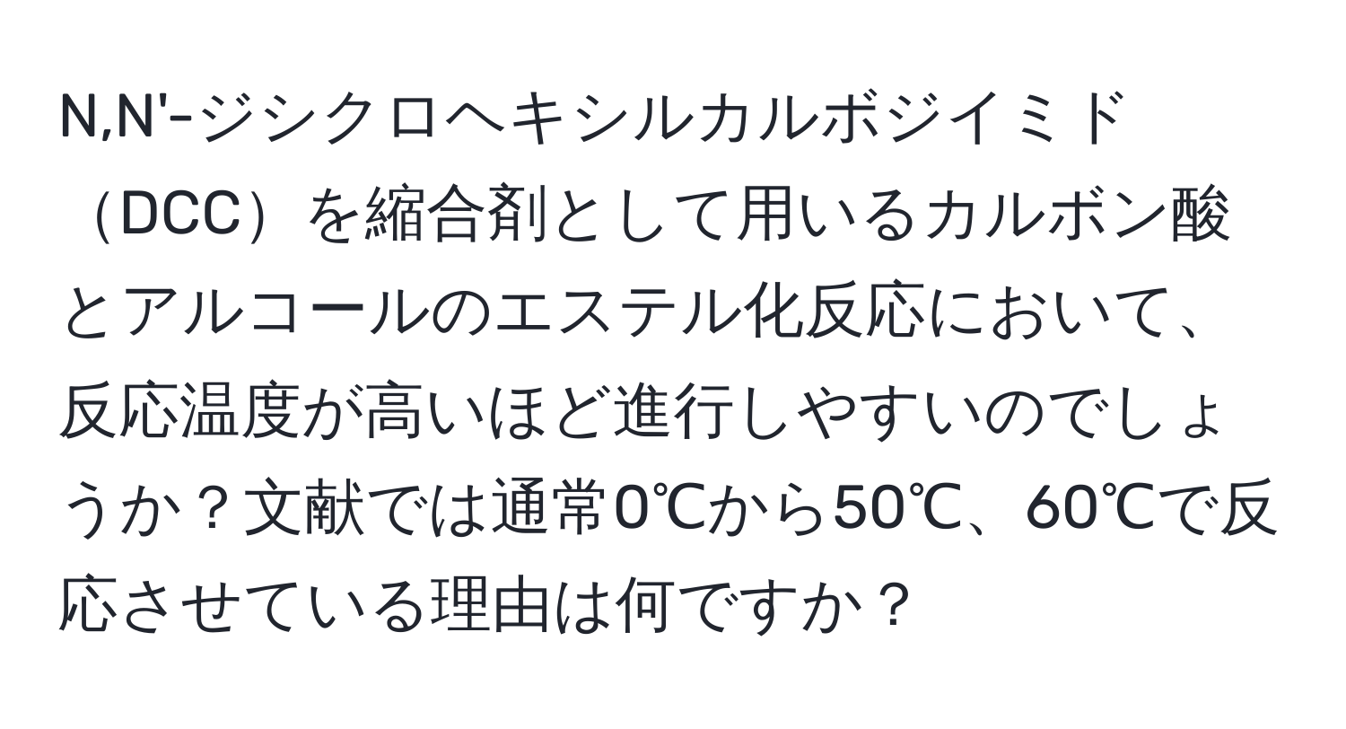 N,N'-ジシクロヘキシルカルボジイミドDCCを縮合剤として用いるカルボン酸とアルコールのエステル化反応において、反応温度が高いほど進行しやすいのでしょうか？文献では通常0℃から50℃、60℃で反応させている理由は何ですか？