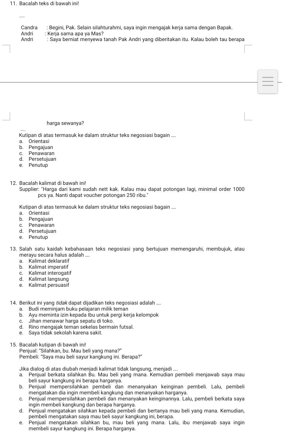 Bacalah teks di bawah ini!
Candra : Begini, Pak. Selain silahturahmi, saya ingin mengajak kerja sama dengan Bapak.
Andri : Kerja sama apa ya Mas?
Andri : Saya berniat menyewa tanah Pak Andri yang diberitakan itu. Kalau boleh tau berapa
harga sewanya?
Kutipan di atas termasuk ke dalam struktur teks negosiasi bagain ....
a. Orientasi
b. Pengajuan
c. Penawaran
d. Persetujuan
e. Penutup
12. Bacalah kalimat di bawah ini!
Supplier: "Harga dari kami sudah nett kak. Kalau mau dapat potongan lagi, minimal order 1000
pcs ya. Nanti dapat voucher potongan 250 ribu."
Kutipan di atas termasuk ke dalam struktur teks negosiasi bagain ....
a. Orientasi
b. Pengajuan
c. Penawaran
d. Persetujuan
e. Penutup
13. Salah satu kaidah kebahasaan teks negosiasi yang bertujuan memengaruhi, membujuk, atau
merayu secara halus adalah ....
a. Kalimat deklaratif
b. Kalimat imperatif
c. Kalimat interogatif
d. Kalimat langsung
e. Kalimat persuasif
14. Berikut ini yang tidak dapat dijadikan teks negosiasi adalah ....
a. Budi meminjam buku pelajaran milik teman
b. Ayu meminta izin kepada Ibu untuk pergi kerja kelompok
c. Jihan menawar harga sepatu di toko.
d. Rino mengajak teman sekelas bermain futsal.
e. Saya tidak sekolah karena sakit.
15. Bacalah kutipan di bawah ini!
Penjual: “Silahkan, bu. Mau beli yang mana?”
Pembeli: “Saya mau beli sayur kangkung ini. Berapa?”
Jika dialog di atas diubah menjadi kalimat tidak langsung, menjadi ....
a. Penjual berkata silahkan Bu. Mau beli yang mana. Kemudian pembeli menjawab saya mau
beli sayur kangkung ini berapa harganya.
b. Penjual mempersilahkan pembeli dan menanyakan keinginan pembeli. Lalu, pembeli
mengatakan dia ingin membeli kangkung dan menanyakan harganya.
c. Penjual mempersilahkan pembeli dan menanyakan keinginannya. Lalu, pembeli berkata saya
ingin membeli kangkung dan berapa harganya.
d. Penjual mengatakan silahkan kepada pembeli dan bertanya mau beli yang mana. Kemudian,
pembeli mengatakan saya mau beli sayur kangkung ini, berapa.
e. Penjual mengatakan silahkan bu, mau beli yang mana. Lalu, ibu menjawab saya ingin
membeli sayur kangkung ini. Berapa harganya.