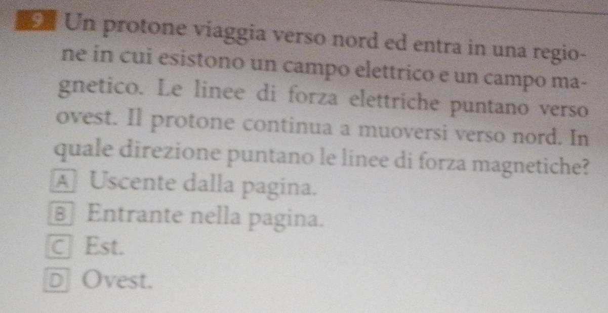 Un protone viaggia verso nord ed entra in una regio-
ne in cui esistono un campo elettrico e un campo ma-
gnetico. Le linee di forza elettriche puntano verso
ovest. Il protone continua a muoversi verso nord. In
quale direzione puntano le linee di forza magnetiche?
A Uscente dalla pagina.
€ Entrante nella pagina.
C Est.
D Ovest.