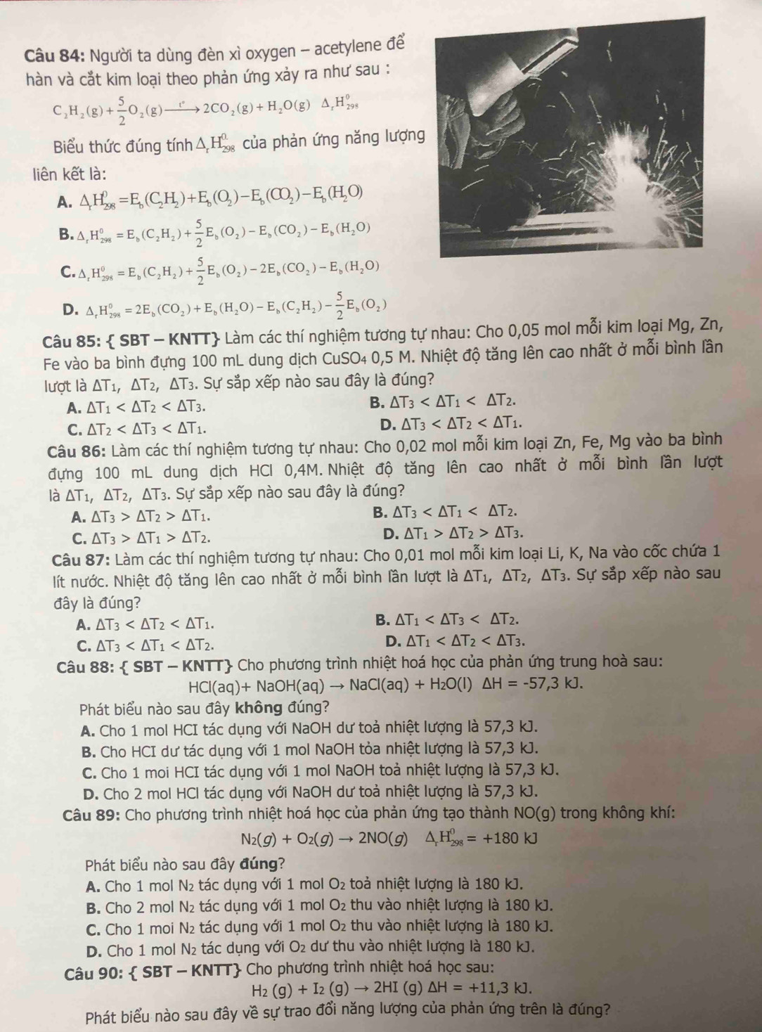 Người ta dùng đèn xì oxygen - acetylene để
hàn và cắt kim loại theo phản ứng xảy ra như sau :
C_2H_2(g)+ 5/2 O_2(g)to 2CO_2(g)+H_2O(g)△ _rH_(298)^o
Biểu thức đúng tính △ _rH_(298)^(0.) của phản ứng năng lượn
liên kết là:
A. △ _rH_(298)^0=E_b(C_2H_2)+E_b(O_2)-E_b(CO_2)-E_b(H_2O)
B. △ _rH_(298)^0=E_b(C_2H_2)+ 5/2 E_b(O_2)-E_b(CO_2)-E_b(H_2O)
C. △ _rH_(298)^0=E_b(C_2H_2)+ 5/2 E_b(O_2)-2E_b(CO_2)-E_b(H_2O)
D. △ _rH_(298)^0=2E_b(CO_2)+E_b(H_2O)-E_b(C_2H_2)- 5/2 E_b(O_2)
Câu 85:  SBT - KNTT Làm các thí nghiệm tương tự nhau: Cho 0,05 mol mỗi kim loại Mg, Zn,
Fe vào ba bình đựng 100 mL dung dịch CuSO₄ 0,5 M. Nhiệt độ tăng lên cao nhất ở mỗi bình lần
lượt là △ T_1,△ T_2,△ T_3. Sự sắp xếp nào sau đây là đúng?
A. △ T_1
B. △ T_3
C. △ T_2
D. △ T_3
Câu 86: Làm các thí nghiệm tương tự nhau: Cho 0,02 mol mỗi kim loại Zn, Fe, Mg vào ba bình
đựng 100 mL dung dịch HCl 0,4M. Nhiệt độ tăng lên cao nhất ở mỗi bình lần lượt
là △ T_1,△ T_2,△ T_3. Sự sắp xếp nào sau đây là đúng?
A. △ T_3>△ T_2>△ T_1.
B. △ T_3
C. △ T_3>△ T_1>△ T_2. D. △ T_1>△ T_2>△ T_3.
Câu 87: Làm các thí nghiệm tương tự nhau: Cho 0,01 mol mỗi kim loại Li, K, Na vào cốc chứa 1
lít nước. Nhiệt độ tăng lên cao nhất ở mỗi bình lần lượt là △ T_1,△ T_2,△ T_3. Sự sắp xếp nào sau
đây là đúng?
B.
A. △ T_3 △ T_1
C. △ T_3 D. △ T_1
Câu 88:  SBT - KNTT Cho phương trình nhiệt hoá học của phản ứng trung hoà sau:
HCI(aq)+NaOH(aq)to NaCI(aq)+H_2O(l)△ H=-57,3kJ.
Phát biểu nào sau đây không đúng?
A. Cho 1 mol HCI tác dụng với NaOH dư toả nhiệt lượng là 57,3 kJ.
B. Cho HCI dư tác dụng với 1 mol NaOH tỏa nhiệt lượng là 57,3 kJ.
C. Cho 1 moi HCI tác dụng với 1 mol NaOH toả nhiệt lượng là 57,3 kJ.
D. Cho 2 mol HCl tác dụng với NaOH dư toà nhiệt lượng là 57,3 kJ.
Câu 89: Cho phương trình nhiệt hoá học của phản ứng tạo thành NO(g) trong không khí:
N_2(g)+O_2(g)to 2NO(g) △ _rH_(298)^0=+180kJ
Phát biểu nào sau đây đúng?
A. Cho 1 mol N_2 tác dụng với 1 mol O_2 toả nhiệt lượng là 180 kJ.
B. Cho 2 mol N₂ tác dụng với 1 mol O_2 thu vào nhiệt lượng là 180 kJ.
C. Cho 1 moi N₂ tác dụng với 1 mol O_2 thu vào nhiệt lượng là 180 kJ.
D. Cho 1 mol N_2 tác dụng với O_2 dư thu vào nhiệt lượng là 180 kJ.
Câu 90:  SBT-KNTT * Cho phương trình nhiệt hoá học sau:
H_2(g)+I_2(g)to 2HI (g) △ H=+11,3kJ.
Phát biểu nào sau đây về sự trao đổi năng lượng của phản ứng trên là đúng?