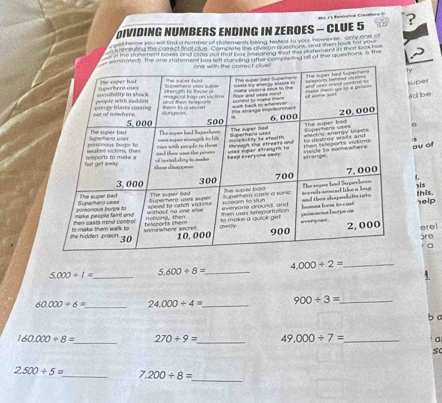 Mrs J's Resource Creations 0
DivIDING NUMBERS ENDING IN ZEROES - CLUE 5 ?
ord below you will find a number of statements being texted to you; however, only one of
ns revealing the correct final clue. Complete the division questions, and then look for your
n the statement boxes and cross out that box (meaning that the statement in that box ha
minated). the one statement box left standing after completing all of the questions, is the
ly
super
ild be
S
au of
1.
his
this.
help
ere!
)re
a
4,000/ 2= _
5.000/ 1= _
5,600/ 8= _
60.000/ 6= _
24,000/ 4= _
900/ 3= _
b a
160,000/ 8= _
270/ 9= _
_ 49,000/ 7=
a
s
2,500/ 5= _
7,200/ 8=
_