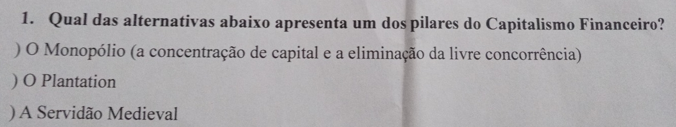 Qual das alternativas abaixo apresenta um dos pilares do Capitalismo Financeiro?
) O Monopólio (a concentração de capital e a eliminação da livre concorrência)
) O Plantation
) A Servidão Medieval