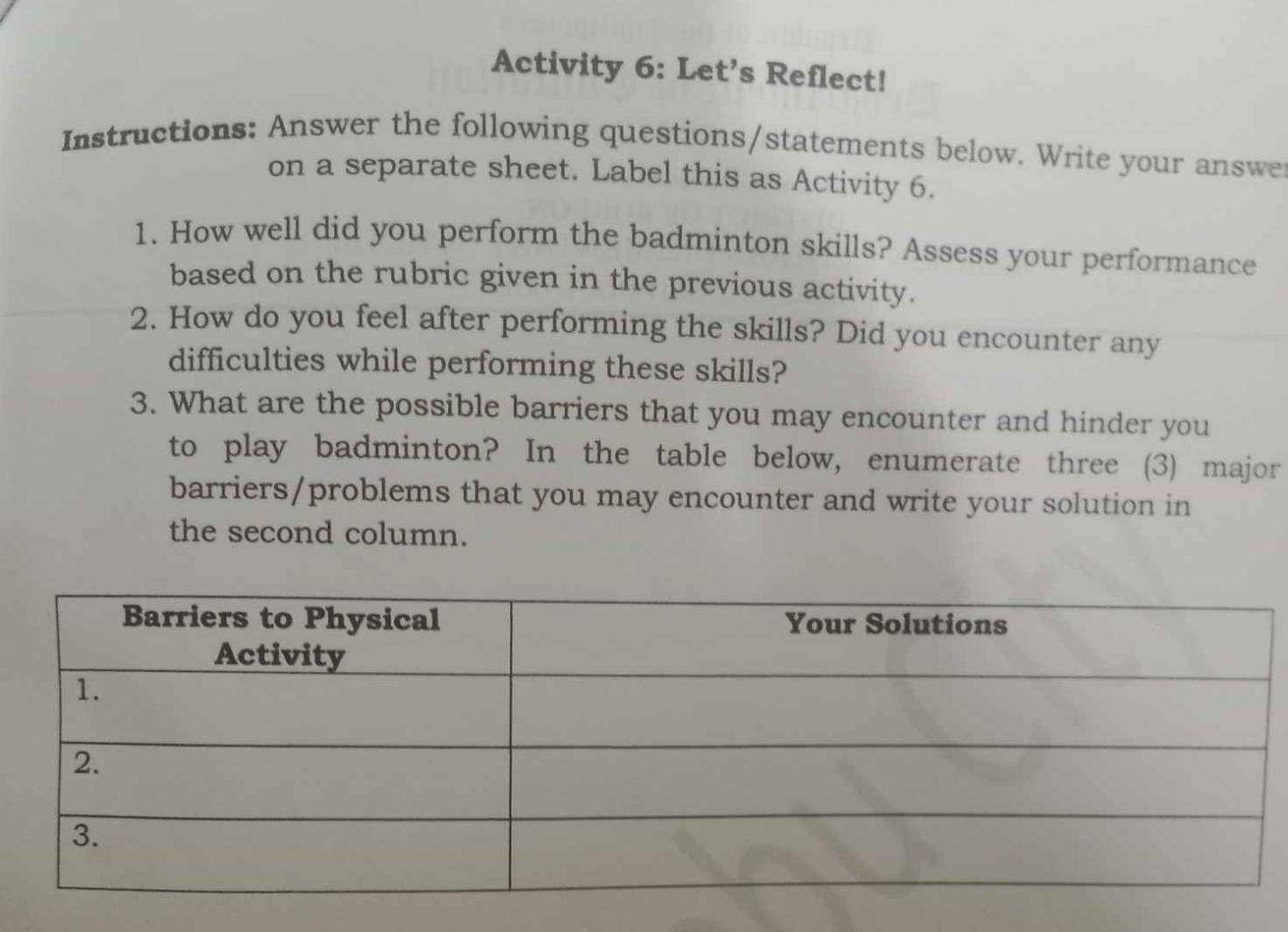 Activity 6: Let’s Reflect! 
Instructions: Answer the following questions/statements below. Write your answe 
on a separate sheet. Label this as Activity 6. 
1. How well did you perform the badminton skills? Assess your performance 
based on the rubric given in the previous activity. 
2. How do you feel after performing the skills? Did you encounter any 
difficulties while performing these skills? 
3. What are the possible barriers that you may encounter and hinder you 
to play badminton? In the table below, enumerate three (3) major 
barriers/problems that you may encounter and write your solution in 
the second column.