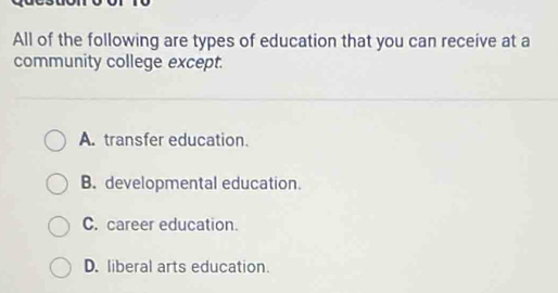 All of the following are types of education that you can receive at a
community college except.
A. transfer education.
B. developmental education.
C. career education.
D. liberal arts education.