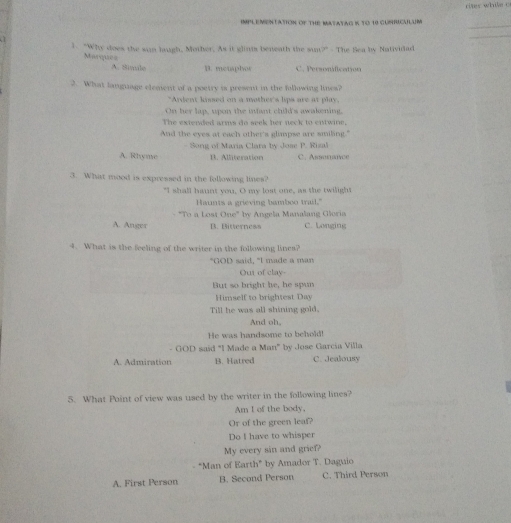 IMPLEMENTAtiON OF THE MaTATAG K TO 18 GUSRICALM
_
1. "Why does the san hugh, Mother. As it glints beneath the sun?" - The Sea by Natividad
Marques A. Sinale B. menaphos C. Personfication
2. What language element of a poetry is present in the following lines?
"Andent kissed on a mother's lips are at play,
On her lap, upon the infant child's awakening,
The extended arms do seek her neck to entwine.
And the eyes at each other's glimpse are smiling."
- Song of Maria Clara by Jose P. Rizal
A. Rhyme B. Alliteration C. Assonance
3. What mood is expressed in the following lines?
"I shall haunt you, O my lost one, as the twilight
Haunts a grieving bamboo trail."
"To a Lost One° by Angela Manalang Gloria
A. Anger B. Bitterness C. Longing
4. What is the feeling of the writer in the following lines?
"GOD said, "l made a man
Out of clay-
But so bright be, he spun
Himself to brightest Day
Till he was all shining gold.
And oh,
He was handsome to behold!
- GOD said "I Made a Man" by Jose Garcia Villa
A. Admiration B. Hatred C. Jealousy
5. What Point of view was used by the writer in the following lines?
Am I of the body,
Or of the green leaf?
Do I have to whisper
My every sin and grief?
- "Man of Earth" by Amador T. Daguio
A. First Person B. Second Person C. Third Person