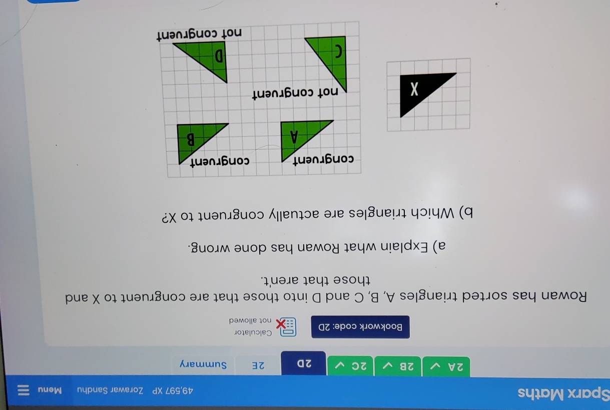 Sparx Maths 49,597 XP Zorawar Sandhu Menu 
2A 2B 2C 2D 2E Summary 
Bookwork code: 2D Calculator 
not allowed 
Rowan has sorted triangles A, B, C and D into those that are congruent to X and 
those that aren't. 
a) Explain what Rowan has done wrong. 
b) Which triangles are actually congruent to X? 

not congruent 
not congruent