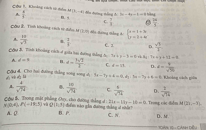 an lựa chộn. Môi cau hôi học sinh chi chộn một
Câu 1. Khoảng cách từ điểm M(3;-4) đến đường thẳng Δ: 3x-4y-1=0 bǎng
A.  8/5 . B. 5.
C.  7/5 .  24/5 .
6
Câu 2. Tính khoảng cách từ điểm M(2;0) đến đường thẳng Δ: beginarrayl x=1+3t y=2+4tendarray. .
^1
B.  2/5 .
A.  10/sqrt(5) . C. 2.
D.  sqrt(5)/2 .
Câu 3. Tính khoảng cách đ giữa hai đường thẳng △ _1:7x+y-3=0 và △ _2:7x+y+12=0.
A. d=9. B. d= 3sqrt(2)/2 . C. d=15. D.
dī và d_2la d= 9/sqrt(50) .
Câu 4. Cho hai đường thẳng song song d_1:5x-7y+4=0,d_2:5x-7y+6=0. Khoảng cách giữa
B.
A.  4/sqrt(74) .  10/sqrt(74) . C.  6/sqrt(74) . D.  2/sqrt(74) .
Câu 5. Trong mặt phẳng Oxy, cho đường thẳng d : 21x-11y-10=0. Trong các điểm M(21;-3),
N(0;4),P(-19;5) và Q(1;5) điểm nào gần đường thẳng d nhất?
A. Q. B. P. C. N. D. M.
TOÁN 10 - CÁNH DIềU