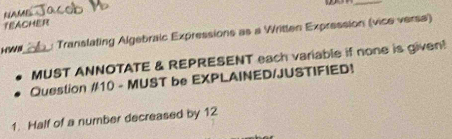 NAME 
TEACHER 
H _Translating Algebraic Expressions as a Written Expression (vice verse) 
MUST ANNOTATE & REPRESENT each variable if none is givent 
Question #10 - MUST be EXPLAINED/JUSTIFIED! 
1. Half of a number decreased by 12