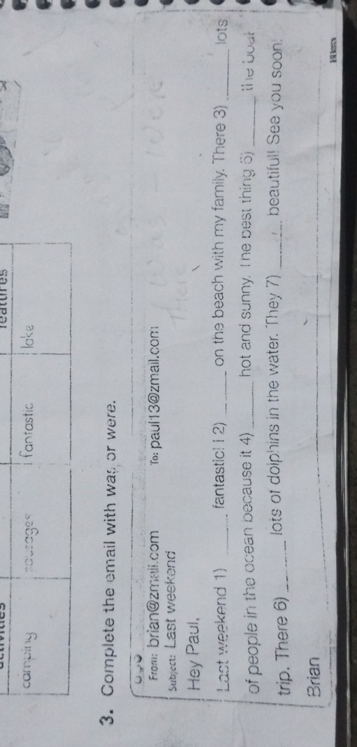 features 
3. Complete the email with was or were. 
From: brian@zmail.com To: paul13@zmail.com 
Subjec: Last weekend 
Hey Paul, 
Last weekend 1) _fantastic! 12) _on the beach with my family. There 3) _lots 
of people in the ocean because it 4) _hot and sunny. I he best thing 5) _the boat 
trip. There 6) _lots of dolphins in the water. They 7) _beautiful! See you soon! 
Brian