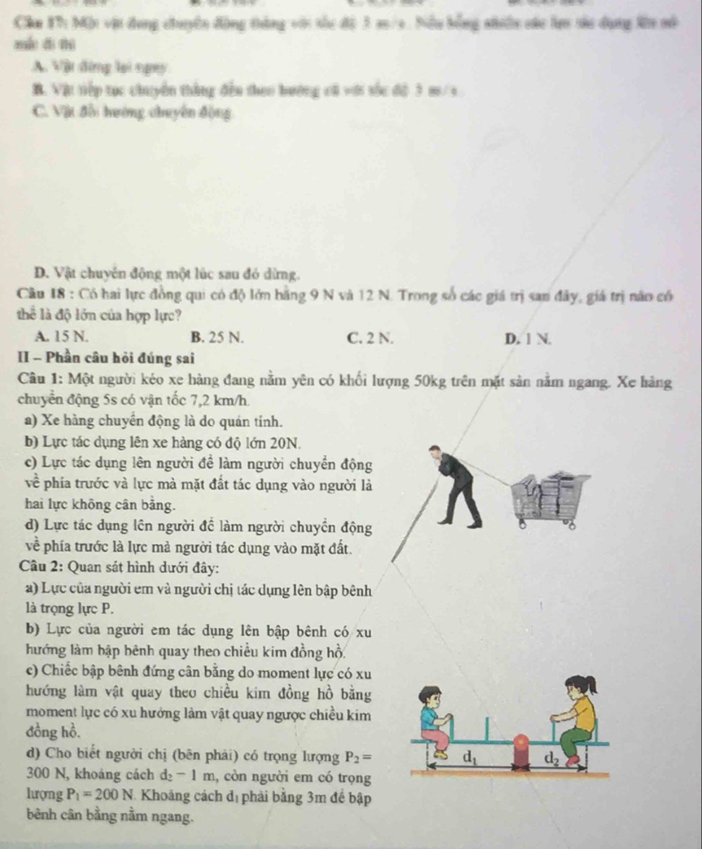 Chu 17: Một vật đụng chuyên động thàng với tốc độ 3 m/9. Biểu bằng nhiên các lợn tàc dụng l mô
mán d thì
A. Vật đứng lại ngay
B. Vật tiếp tục chuyển thắng đều theo bướng cá với sốc độ 3 m/s
C. Vật đối hướng chuyên động
D. Vật chuyên động một lúc sau đó dừng.
Cầu 18 : Có hai lực đồng qui có độ lớn bằng 9 N và 12 N. Trong số các giá trị san đây, giá trị nào có
thể là độ lớn của hợp lực?
A. 15 N. B. 25 N. C. 2 N. D. 1 N.
II - Phần câu hỏi đúng sai
Câu 1: Một người kéo xe hàng đang nằm yên có khối lượng 50kg trên mặt sản nằm ngang. Xe hàng
chuyển động 5s có vận tốc 7,2 km/h.
a) Xe hàng chuyển động là do quán tính.
b) Lực tác dụng lên xe hàng có độ lớn 20N.
c) Lực tác dụng lên người để làm người chuyển động
về phía trước và lực mà mặt đất tác dụng vào người là
hai lực không cân bảng.
d) Lực tác dụng lên người để làm người chuyển động a
về phía trước là lực mà người tác dụng vào mặt đất.
Câu 2: Quan sát hình dưới đây:
a) Lực của người em và người chị tác dụng lên bập bênh
là trọng lực P.
b) Lực của người em tác dụng lên bập bênh có xu
hướng làm bập bênh quay theo chiều kim đồng hồ,
c) Chiếc bập bênh đứng cân bằng do moment lực có xu
hướng làm vật quay theo chiều kim đồng hồ bằng
moment lực có xu hướng làm vật quay ngược chiều kim
đồng hồ.
d) Cho biết người chị (bên phải) có trọng lượng P_2=
300 N, khoảng cách d_2-1m , còn người em có trọng
lượng P_1=200N Khoảng cách đị phải bằng 3m để bập
bênh cân bằng nằm ngang.