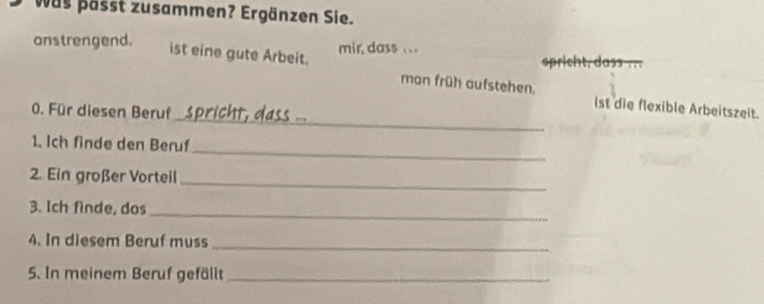 was pässt zusammen? Ergänzen Sie. 
anstrengend. mir, dass ... 
ist eine gute Arbeit. spricht, dass . 
man früh aufstehen. 
_ 
0. Für diesen Beruf 
ist die flexible Arbeitszeit. 
_ 
1. Ich finde den Beruf 
_ 
2. Ein großer Vorteil 
_ 
3. Ich finde, dos 
4. In diesem Beruf muss_ 
5. In meinem Beruf gefällt_