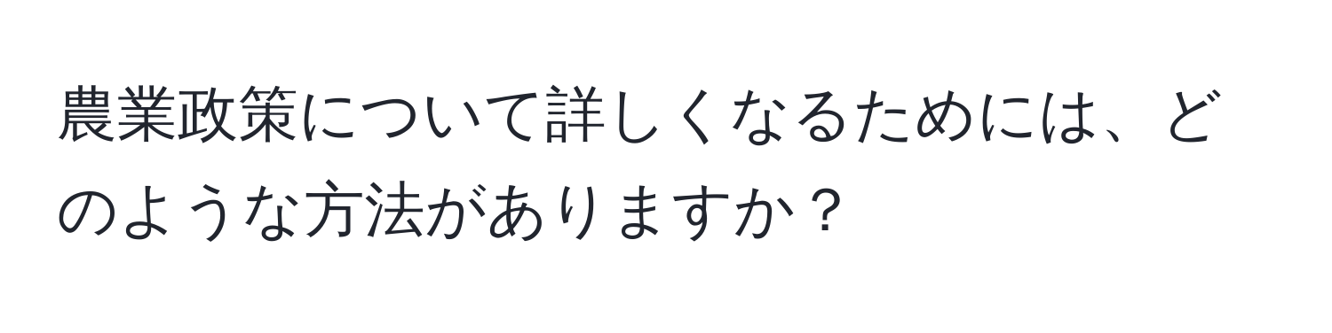 農業政策について詳しくなるためには、どのような方法がありますか？