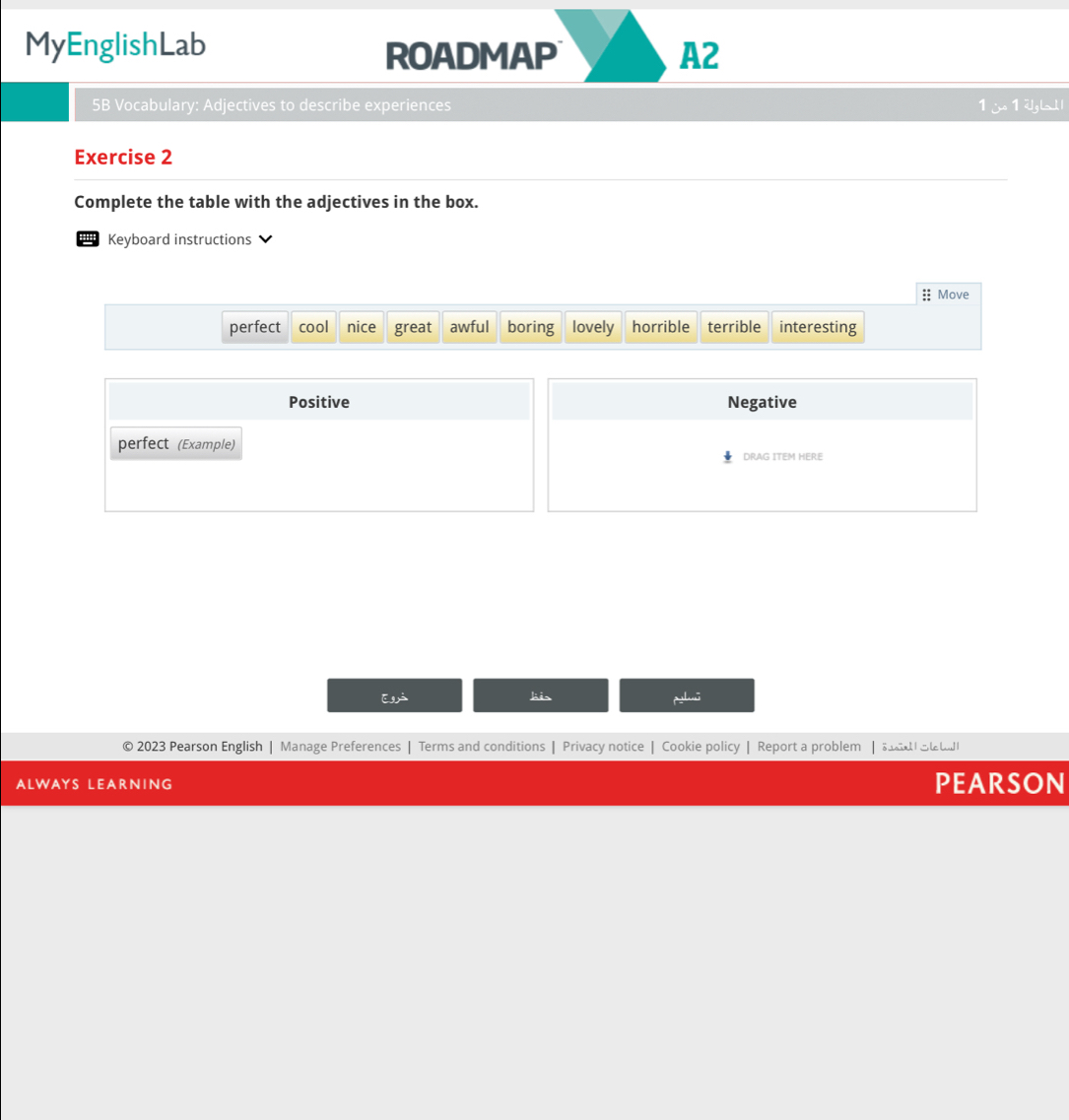 MyEnglishLab
ROADMAP A2
5B Vocabulary: Adjectives to describe experiences 1 j 1 2gL
Exercise 2
Complete the table with the adjectives in the box.
Keyboard instructions
:: Move
perfect cool nice great awful boring lovely horrible terrible interesting
Positive Negative
perfect (Example)
DRAG ITEM HERE
Eá lis
© 2023 Pearson English | Manage Preferences | Terms and conditions | Privacy notice | Cookie policy | Report a problem | d Se t
ALWAYS LEARNING PEARSON