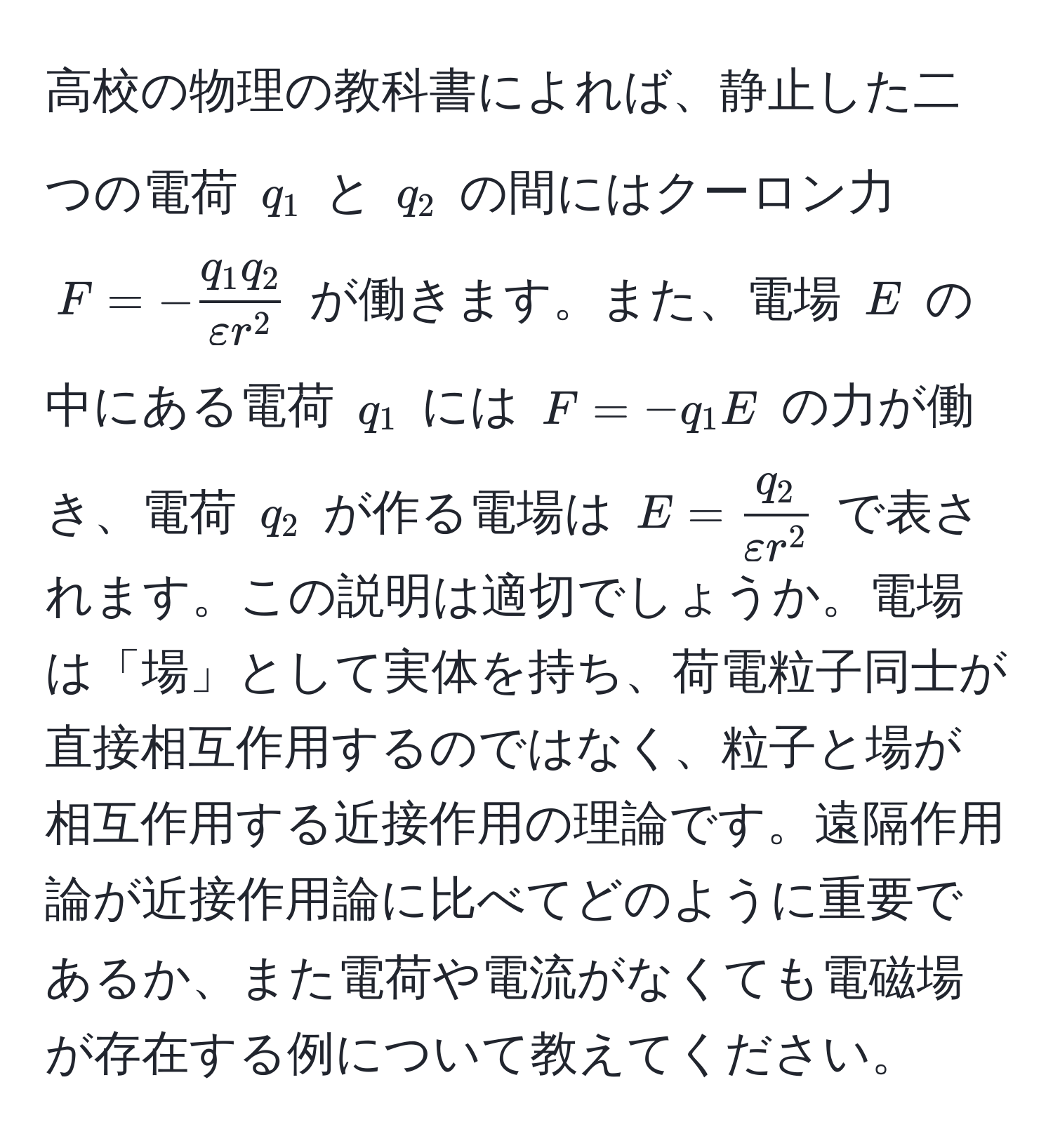 高校の物理の教科書によれば、静止した二つの電荷 $q_1$ と $q_2$ の間にはクーロン力 $F = -fracq_1 q_2varepsilon r^2$ が働きます。また、電場 $E$ の中にある電荷 $q_1$ には $F = -q_1 E$ の力が働き、電荷 $q_2$ が作る電場は $E = fracq_2varepsilon r^2$ で表されます。この説明は適切でしょうか。電場は「場」として実体を持ち、荷電粒子同士が直接相互作用するのではなく、粒子と場が相互作用する近接作用の理論です。遠隔作用論が近接作用論に比べてどのように重要であるか、また電荷や電流がなくても電磁場が存在する例について教えてください。