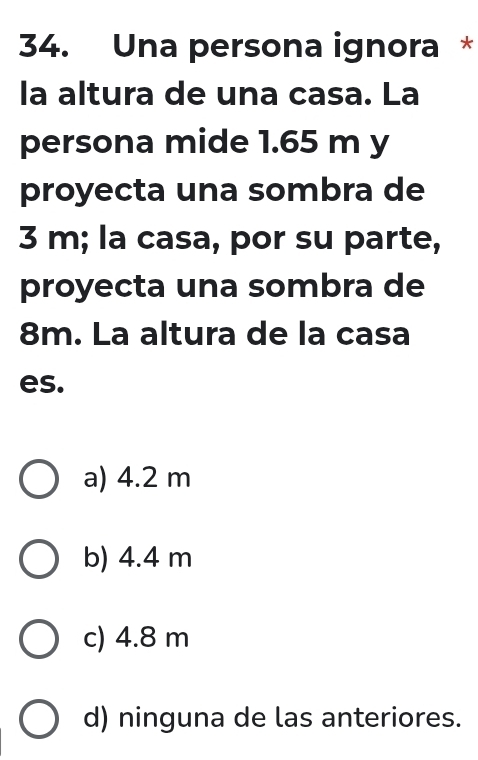 Una persona ignora *
la altura de una casa. La
persona mide 1.65 m y
proyecta una sombra de
3 m; la casa, por su parte,
proyecta una sombra de
8m. La altura de la casa
es.
a) 4.2 m
b) 4.4 m
c) 4.8 m
d) ninguna de las anteriores.