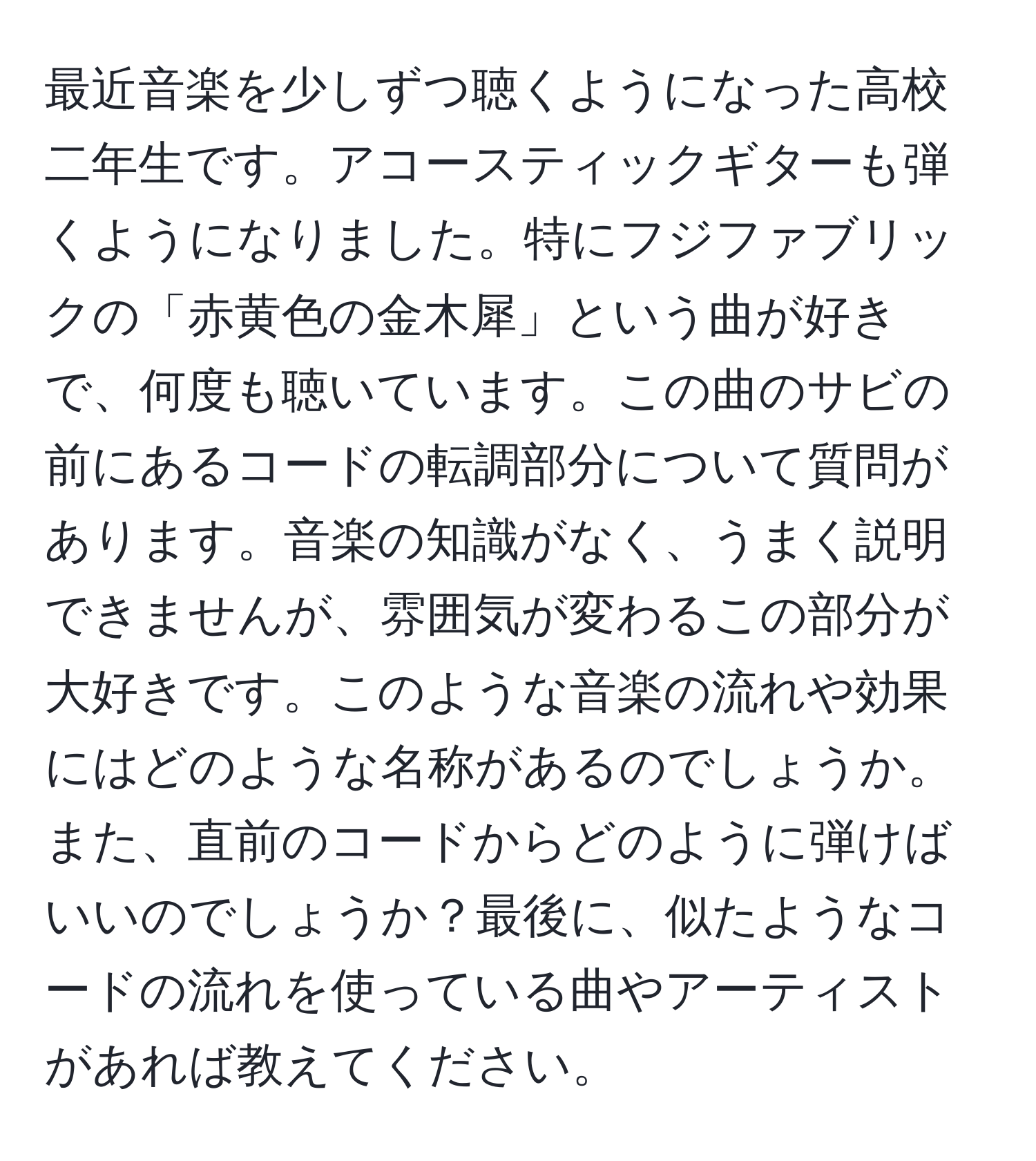 最近音楽を少しずつ聴くようになった高校二年生です。アコースティックギターも弾くようになりました。特にフジファブリックの「赤黄色の金木犀」という曲が好きで、何度も聴いています。この曲のサビの前にあるコードの転調部分について質問があります。音楽の知識がなく、うまく説明できませんが、雰囲気が変わるこの部分が大好きです。このような音楽の流れや効果にはどのような名称があるのでしょうか。また、直前のコードからどのように弾けばいいのでしょうか？最後に、似たようなコードの流れを使っている曲やアーティストがあれば教えてください。