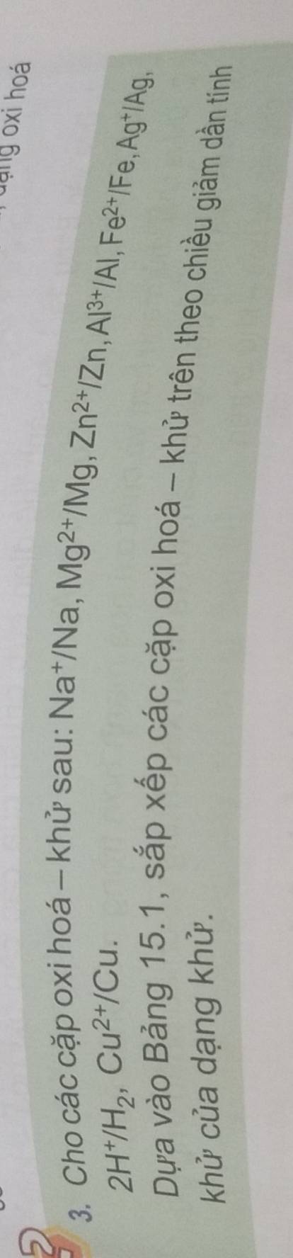 dạng oxi hoá 
3. Cho các cặp oxi hoá - khử sau: Na†/Na,
2H^+/H_2, Cu^(2+)/Cu.
Mg^(2+)/Mg, Zn^(2+)/Zn, Al^(3+)/Al, Fe^(2+)/Fe, Ag^+/Ag, 
Dựa vào Bảng 15.1, sắp xếp các cặp oxi hoá - khử trên theo chiều giảm dần tính 
khử của dạng khử.