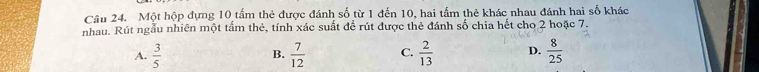 Một hộp đựng 10 tấm thẻ được đánh số từ 1 đến 10, hai tấm thẻ khác nhau đánh hai số khác
nhau. Rút ngẫu nhiên một tấm thẻ, tính xác suất để rút được thẻ đánh số chia hết cho 2 hoặc 7.
A.  3/5  B.  7/12  C.  2/13  D.  8/25 