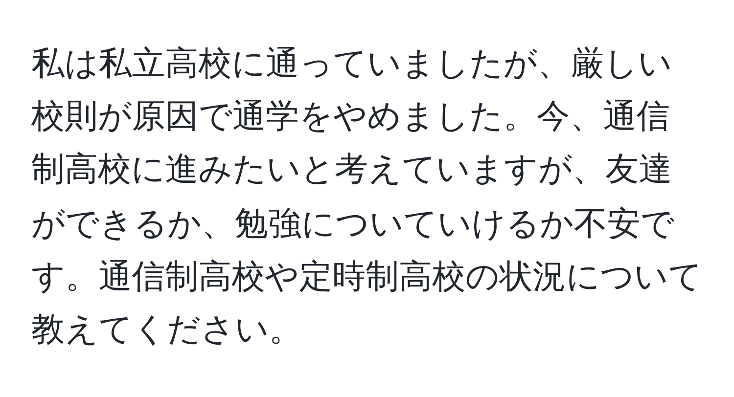 私は私立高校に通っていましたが、厳しい校則が原因で通学をやめました。今、通信制高校に進みたいと考えていますが、友達ができるか、勉強についていけるか不安です。通信制高校や定時制高校の状況について教えてください。