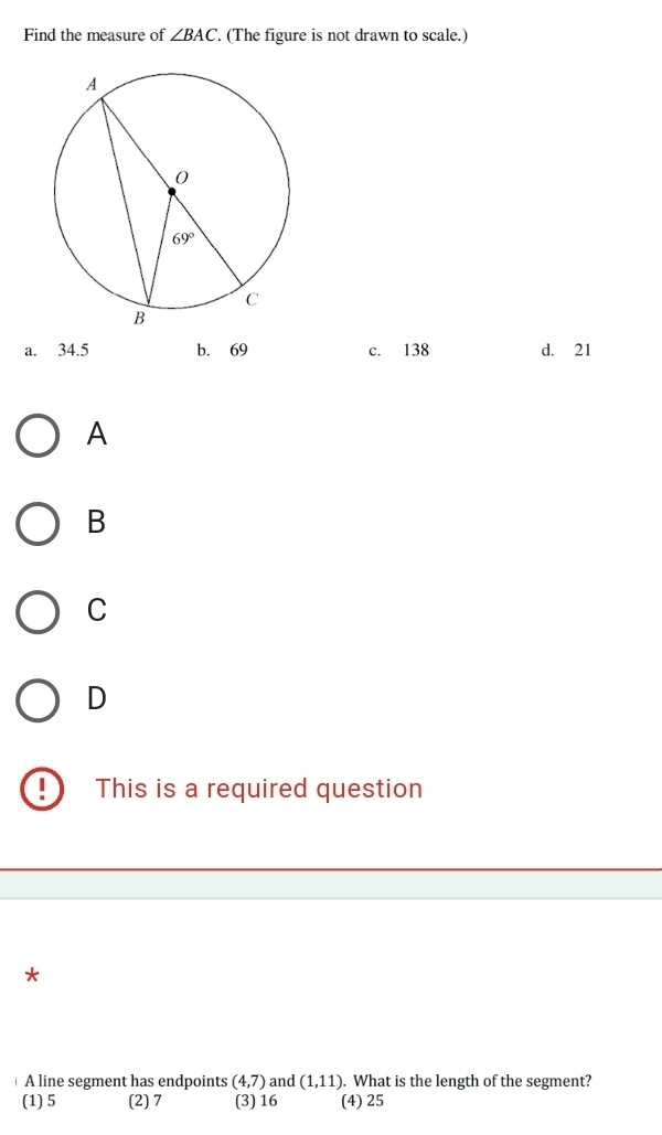 Find the measure of ∠ BAC. (The figure is not drawn to scale.)
a. 34.5 b. 69 c. 138 d. 21
A
B
C
D
This is a required question
*
A line segment has endpoints (4,7) and (1,11). What is the length of the segment?
(1) 5 (2) 7 (3) 16 (4) 25