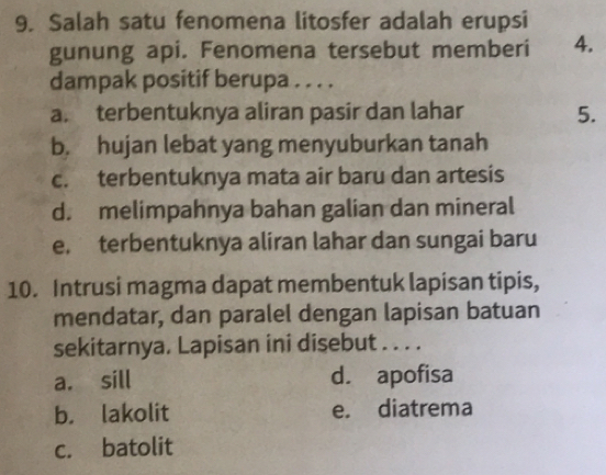 Salah satu fenomena litosfer adalah erupsi
gunung api. Fenomena tersebut memberi 4.
dampak positif berupa . . . .
a. terbentuknya aliran pasir dan lahar 5.
b. hujan lebat yang menyuburkan tanah
c. terbentuknya mata air baru dan artesis
d. melimpahnya bahan galian dan mineral
e, terbentuknya aliran lahar dan sungai baru
10. Intrusi magma dapat membentuk lapisan tipis,
mendatar, dan paralel dengan lapisan batuan
sekitarnya. Lapisan ini disebut . . . .
a. sill d. apofisa
b. lakolit e. diatrema
c. batolit