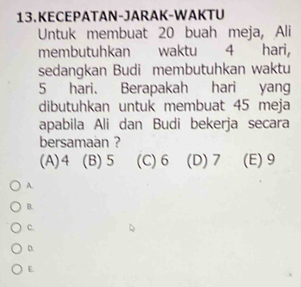 KECEPATAN-JARAK-WAKTU
Untuk membuat 20 buah meja, Ali
membutuhkan waktu 4 hari,
sedangkan Budi membutuhkan waktu
5 hari. Berapakah hari yang
dibutuhkan untuk membuat 45 meja
apabila Ali dan Budi bekerja secara
bersamaan ?
(A) 4 (B) 5 (C) 6 (D) 7 (E) 9
A.
B.
C.
D.
E.