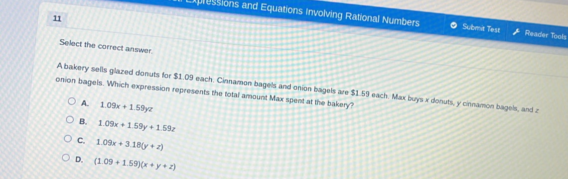 Expressions and Equations Involving Rational Numbers Submit Test Reader Tools
Select the correct answer.
A bakery sells glazed donuts for $1.09 each. Cinnamon bagels and onion bagels are $1.59 each. Max buys x donuts, y cinnamon bagels, and z
onion bagels. Which expression represents the total amount Max spent at the bakery?
A. 1.09x+1.59yz
B. 1.09x+1.59y+1.59z
C. 1.09x+3.18(y+z)
D. (1.09+1.59)(x+y+z)