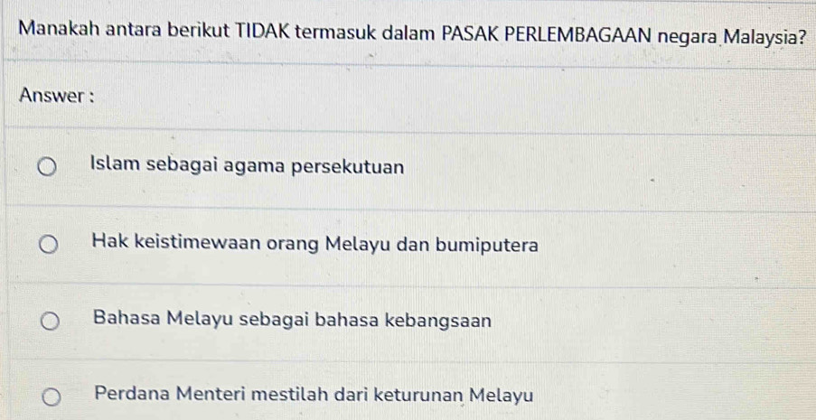 Manakah antara berikut TIDAK termasuk dalam PASAK PERLEMBAGAAN negara Malaysia?
Answer :
Islam sebagai agama persekutuan
Hak keistimewaan orang Melayu dan bumiputera
Bahasa Melayu sebagai bahasa kebangsaan
Perdana Menteri mestilah dari keturunan Melayu