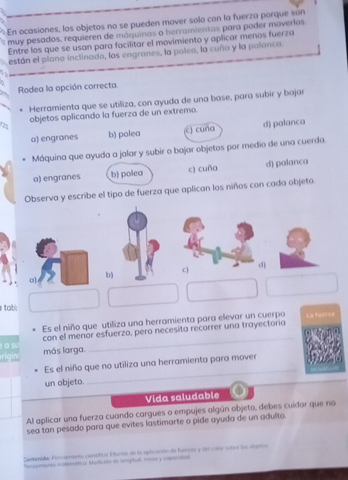 En ocasiones, los objetos no se pueden mover solo con la fuerza porque són
muy pesados, requieren de máquinas o herramientas para poder moverlos
Entre los que se usan para facilitar el movimiento y aplicar menos fuerza
están el plano inclinado, los engranes, la polea, la cuña y la palanca.
Rodea la opción correcta.
Herramienta que se utiliza, con ayuda de una base, para subir y bajar
objetos aplicando la fuerza de un extremo.
rzo
a) engranes b) polea c) cuña d) palanca
Máquina que ayuda a jalar y subir o bajar objetos por medio de una cuerda.
a) engranes b) polea c) cuña d) palanca
Observa y escribe el tipo de fuerza que aplican los niños con cada objeto.
tab:
Es el niño que utiliza una herramienta para elevar un cuerpo La fuerza
a su con el menor esfuerzo, pero necesita recorrer una trayectoria
rigin más larga.
_
Es el niño que no utiliza una herramienta para mover
un objeto.
Vida saludable
Al aplicar una fuerza cuando cargues o empujes algún objeto, debes cuidar que no
sea tan pesado para que evites lastimarte o pide ayuda de un adulto.
Contenida: Pensamiento científica: Efectos de la oplicación de fuerzas y del calor sobre los objetos
Pensomiento matemática: Medición de longitud. masa y capocidad.