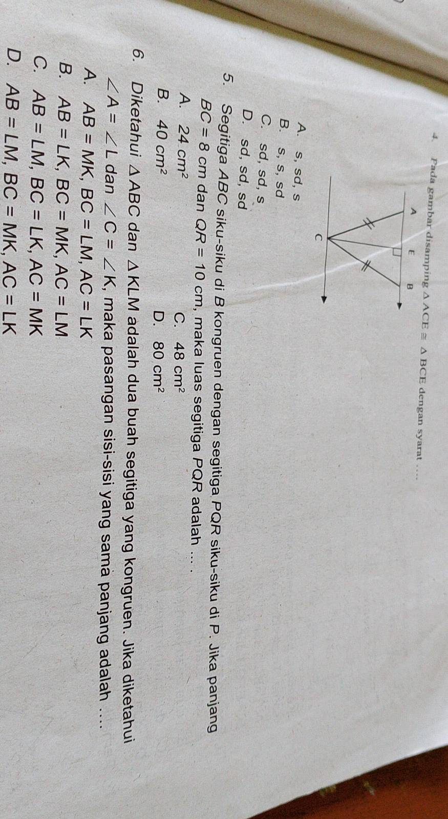 Pada gambar disamping △ ACE≌ △ BCE dengan syarat .
A. s, sd, s
B. s, s, sd
C. sd, sd, s
D. sd, sd, sd
5. Segitiga ABC siku-siku di B kongruen dengan segitiga PQR siku-siku di P. Jika panjang
BC=8cm dan QR=10cm , maka luas segitiga PQR adalah ... .
A. 24cm^2
C. 48cm^2
B. 40cm^2 D. 80cm^2
6. Diketahui △ ABC dan △ KLM adalah dua buah segitiga yang kongruen. Jika diketahui
∠ A=∠ L dan ∠ C=∠ K , maka pasangan sisi-sisi yang samà panjang adalah ....
A. AB=MK, BC=LM, AC=LK
B. AB=LK, BC=MK, AC=LM
C. AB=LM, BC=LK, AC=MK
D. AB=LM, BC=MK, AC=LK