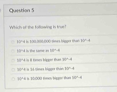 Which of the following is true?
10^(wedge)4 is 100,000,000 times bigger than 10^(wedge)-4
10^(wedge)4 is the same as 10^(wedge)· 4
10^(wedge)4 is 8 times bigger than 10^(wedge)· 4
10^(wedge)4 is 16 times bigger than 10^(wedge)-4
10^(wedge)4 is 10,000 times bigger than 10^(wedge)· 4