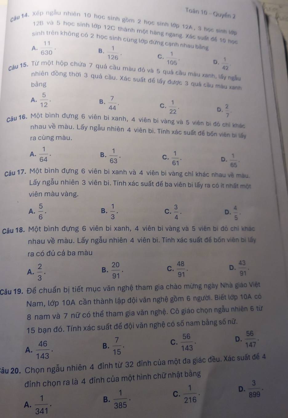 Toán 10 - Quyền 2
Cầu 14. Xếp ngẫu nhiên 10 học sinh gồm 2 học sinh lớp 12A, 3 học sinh lớp
12B và 5 học sinh lớp 12C thành một hàng ngang. Xác suất để 10 nọc
sinh trên không có 2 học sinh cùng lớp đứng cạnh nhau bằng
A.  11/630 .
B.  1/126 .
C.  1/105 . D.  1/42 .
Câu 15. Từ một hộp chứa 7 quả cầu màu đỏ và 5 quả cầu màu xanh, lấy ngàu
nhiên đồng thời 3 quả cầu. Xác suất để lấy được 3 quả cầu màu xanh
bǎng
A.  5/12 . B.  7/44 .
C.  1/22 .
D.  2/7 .
Câu 16. Một bình đựng 6 viên bì xanh, 4 viên bí vàng và 5 viên bị đó chỉ khác
nhau về màu. Lấy ngẫu nhiên 4 viên bi. Tính xác suất để bốn viên bi lấy
ra cùng màu.
B.
A.  1/64 .  1/63 .  1/61 .  1/65 .
C.
D.
Câu 17. Một bình đựng 6 viên bi xanh và 4 viên bi vàng chỉ khác nhau về màu.
Lấy ngẫu nhiên 3 viên bi. Tính xác suất để ba viên bi lấy ra có ít nhất một
viên màu vàng.
B.
A.  5/6 .  1/3 .  3/4 .  4/5 .
C.
D.
Câu 18. Một bình đựng 6 viên bi xanh, 4 viên bi vàng và 5 viên bi đó chỉ khác
nhau về màu. Lấy ngẫu nhiên 4 viên bi. Tính xác suất đế bốn viên bi lấy
ra có đủ cả ba màu
A.  2/3 .  20/91 .  48/91 . D.  43/91 .
B.
C.
Câu 19. Để chuẩn bị tiết mục văn nghệ tham gia chào mừng ngày Nhà giáo Việt
Nam, lớp 10A cần thành lập đội văn nghệ gồm 6 người. Biết lớp 10A có
8 nam và 7 nữ có thể tham gia văn nghệ. Cô giáo chọn ngẫu nhiên 6 từ
15 bạn đó. Tính xác suất để đội văn nghệ có số nam bằng số nữ.
D.  56/147 .
A.  46/143 .
B.  7/15 .
C.  56/143 .
2ầu 20. Chọn ngẫu nhiên 4 đỉnh từ 32 đỉnh của một đa giác đều. Xác suất để 4
đỉnh chọn ra là 4 đỉnh của một hình chữ nhật bằng
A.  1/341 .
B.  1/385 .
C.  1/216 .
D.  3/899 .