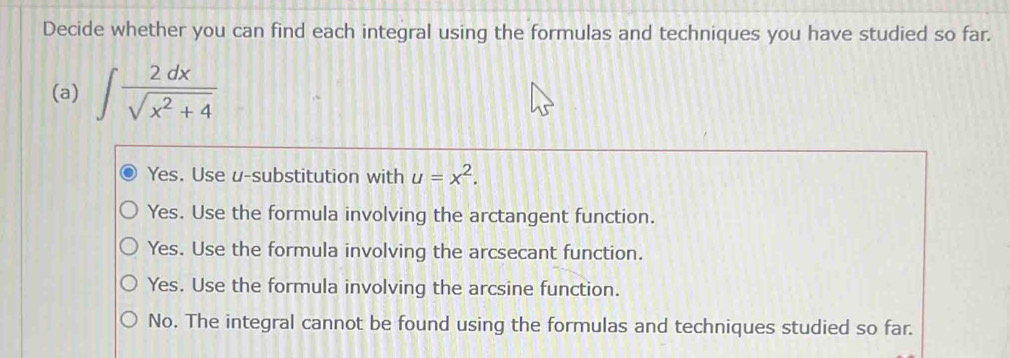 Decide whether you can find each integral using the formulas and techniques you have studied so far.
(a) ∈t  2dx/sqrt(x^2+4) 
Yes. Use u -substitution with u=x^2.
Yes. Use the formula involving the arctangent function.
Yes. Use the formula involving the arcsecant function.
Yes. Use the formula involving the arcsine function.
No. The integral cannot be found using the formulas and techniques studied so far.