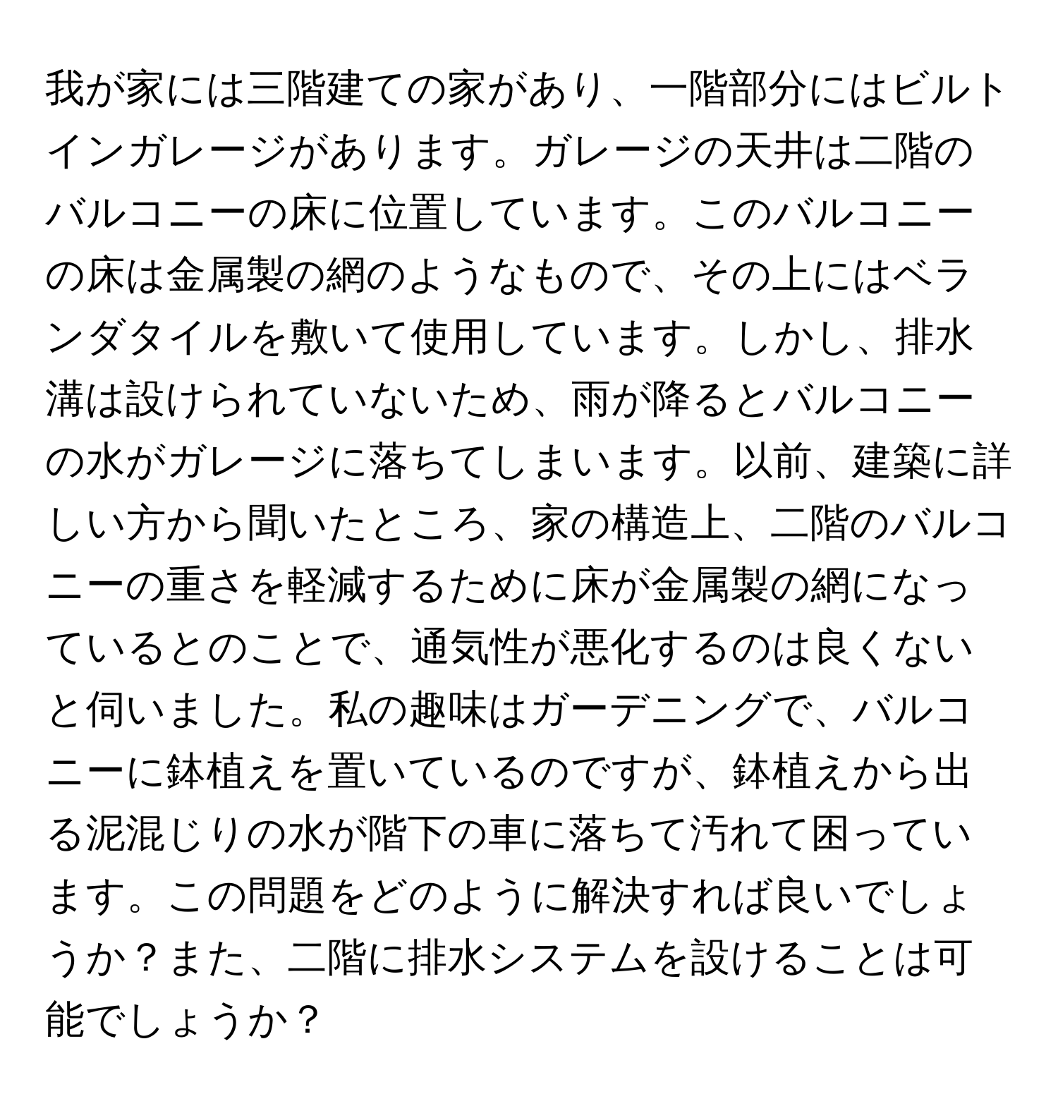 我が家には三階建ての家があり、一階部分にはビルトインガレージがあります。ガレージの天井は二階のバルコニーの床に位置しています。このバルコニーの床は金属製の網のようなもので、その上にはベランダタイルを敷いて使用しています。しかし、排水溝は設けられていないため、雨が降るとバルコニーの水がガレージに落ちてしまいます。以前、建築に詳しい方から聞いたところ、家の構造上、二階のバルコニーの重さを軽減するために床が金属製の網になっているとのことで、通気性が悪化するのは良くないと伺いました。私の趣味はガーデニングで、バルコニーに鉢植えを置いているのですが、鉢植えから出る泥混じりの水が階下の車に落ちて汚れて困っています。この問題をどのように解決すれば良いでしょうか？また、二階に排水システムを設けることは可能でしょうか？