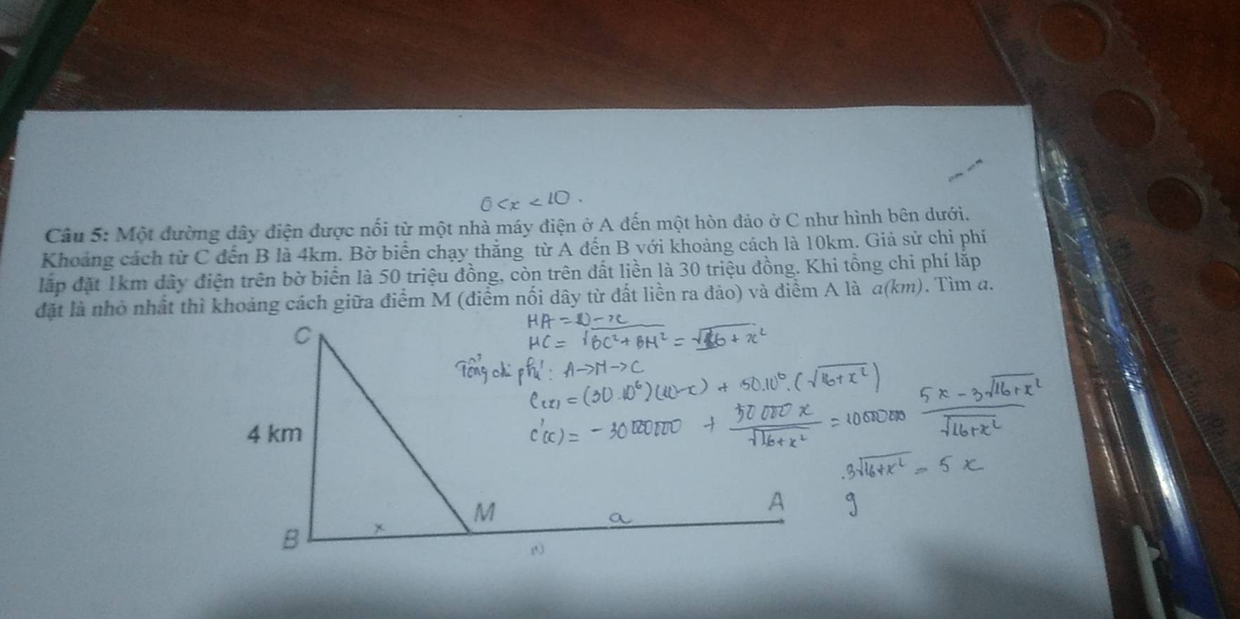 Một đường dây điện được nối từ một nhà máy điện ở A đến một hòn đảo ở C như hình bên dưới. 
Khoảng cách từ C đến B là 4km. Bờ biển chạy thắng từ A đến B với khoảng cách là 10km. Giả sử chi phí 
lấp đặt 1km dây điện trên bờ biển là 50 triệu đồng, còn trên đất liền là 30 triệu đồng. Khi tổng chi phí lắp 
đặt là nhỏ nhất thì khoảng cách giữa điểm M (điểm nối dây từ đất liền ra đảo) và điểm A là a(km ). Tìm a.