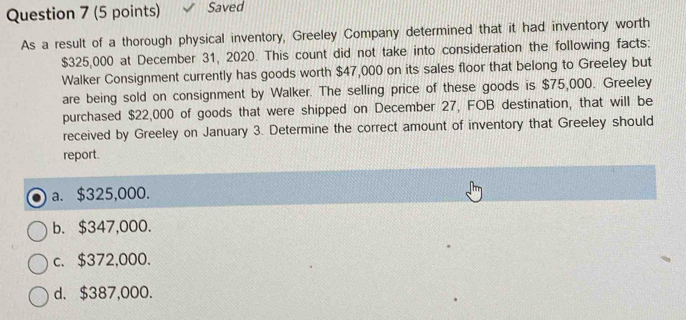 Saved
As a result of a thorough physical inventory, Greeley Company determined that it had inventory worth
$325,000 at December 31, 2020. This count did not take into consideration the following facts:
Walker Consignment currently has goods worth $47,000 on its sales floor that belong to Greeley but
are being sold on consignment by Walker. The selling price of these goods is $75,000. Greeley
purchased $22,000 of goods that were shipped on December 27, FOB destination, that will be
received by Greeley on January 3. Determine the correct amount of inventory that Greeley should
report.
a. $325,000.
b. $347,000.
c. $372,000.
d. $387,000.