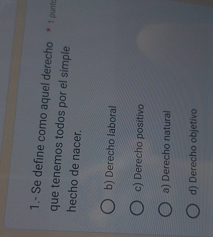 1.- Se define como aquel derecho * 1 punto
que tenemos todos por el simple
hecho de nacer.
b) Derecho laboral
c) Derecho positivo
a) Derecho natural
d) Derecho objetivo