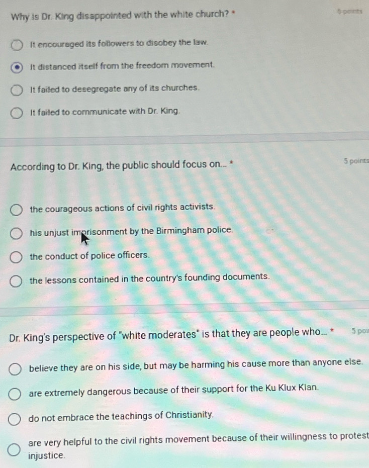 Why is Dr. King disappointed with the white church?* 5 points
It encouraged its followers to disobey the law.
It distanced itself from the freedom movement.
It failed to desegregate any of its churches.
It failed to communicate with Dr. King.
According to Dr. King, the public should focus on... * 5 points
the courageous actions of civil rights activists.
his unjust imprisonment by the Birmingham police.
the conduct of police officers.
the lessons contained in the country's founding documents.
Dr. King's perspective of "white moderates" is that they are people who... * 5 poi
believe they are on his side, but may be harming his cause more than anyone else.
are extremely dangerous because of their support for the Ku Klux Klan.
do not embrace the teachings of Christianity.
are very helpful to the civil rights movement because of their willingness to protest
injustice.