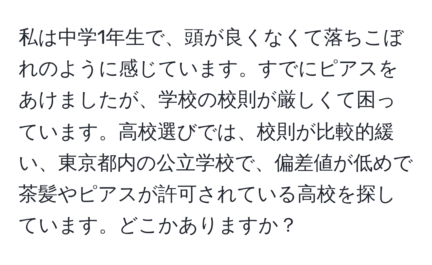 私は中学1年生で、頭が良くなくて落ちこぼれのように感じています。すでにピアスをあけましたが、学校の校則が厳しくて困っています。高校選びでは、校則が比較的緩い、東京都内の公立学校で、偏差値が低めで茶髪やピアスが許可されている高校を探しています。どこかありますか？