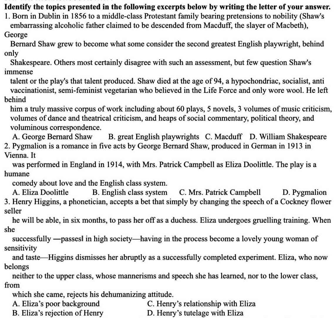 Identify the topics presented in the following excerpts below by writing the letter of your answer.
1. Born in Dublin in 1856 to a middle-class Protestant family bearing pretensions to nobility (Shaw's
embarrassing alcoholic father claimed to be descended from Macduff, the slayer of Macbeth),
George
Bernard Shaw grew to become what some consider the second greatest English playwright, behind
only
Shakespeare. Others most certainly disagree with such an assessment, but few question Shaw's
immense
talent or the play's that talent produced. Shaw died at the age of 94, a hypochondriac, socialist, anti
vaccinationist, semi-feminist vegetarian who believed in the Life Force and only wore wool. He left
behind
him a truly massive corpus of work including about 60 plays, 5 novels, 3 volumes of music criticism,
volumes of dance and theatrical criticism, and heaps of social commentary, political theory, and
voluminous correspondence.
A. George Bernard Shaw B. great English playwrights C. Macduff D. William Shakespeare
2. Pygmalion is a romance in five acts by George Bernard Shaw, produced in German in 1913 in
Vienna. It
was performed in England in 1914, with Mrs. Patrick Campbell as Eliza Doolittle. The play is a
humane
comedy about love and the English class system.
A. Eliza Doolittle B. English class system C. Mrs. Patrick Campbell D. Pygmalion
3. Henry Higgins, a phonetician, accepts a bet that simply by changing the speech of a Cockney flower
seller
he will be able, in six months, to pass her off as a duchess. Eliza undergoes gruelling training. When
she
successfully —passesl in high society—having in the process become a lovely young woman of
sensitivity
and taste—Higgins dismisses her abruptly as a successfully completed experiment. Eliza, who now
belongs
neither to the upper class, whose mannerisms and speech she has learned, nor to the lower class,
from
which she came, rejects his dehumanizing attitude.
A. Eliza’s poor background C. Henry’s relationship with Eliza
B. Eliza’s rejection of Henry D. Henry’s tutelage with Eliza