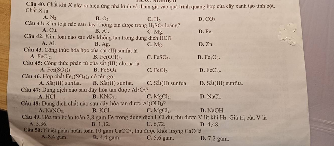 Chất khí X gây ra hiệu ứng nhà kính và tham gia vào quá trình quang hợp của cây xanh tạo tinh bột.
Chất X là
A. N_2. B. O_2. C. H_2. D. CO_2.
Câu 41: Kim loại nào sau đây không tan được trong H_2SO_4 loãng?
A. Cu. B. Al. C. Mg D. Fe.
Câu 42: Kim loại nào sau đây không tan trong dung dịch HCl?
A. Al. B. Ag. C. Mg. D. Zn.
Câu 43. Công thức hóa học của sat(II) ) sunfat là
A. FeCl₂. B. Fe(OH)_3. C. FeSO_4. D. Fe_2O_3.
Câu 45: Công thức phân tử của sat(III) ) clorua là
A. Fe_2(SO_4)_3. B. FeSO_4. C. FeCl_2. D. FeCl_3.
Câu 46. Hợp chất Fe_2(SO_4) 3 có tên gọi
A. Sắt(III) sunfat. B. Sắt(II) sunfat. C. Sắt(II) sunfua. D. Sat(III) ) sunfua.
Câu 47: Dung dịch nào sau đây hòa tan được Al_2O_3 2
A. HCl. B. KNO_3. C. M tg Cl_2. D. NaCl.
Câu 48: Dung dịch chất nào sau đây hòa tan được Al(OH)3?
A. N aNO_3. B. KCl. C. Mg Cl_2. D. NaOH.
Câu 49. Hòa tan hoàn toàn 2,8 gam Fe trong dung dịch HCl dư, thu được V lít khí H_2. Giá trị của V là
A. 3,36. B. 1,12. C. 6,72. D. 4,48.
Câu 50: Nhiệt phân hoàn toàn 10 gam CaCO_3 , thu được khối lượng CaO là
A. 8,4 gam. B. 4,4 gam. C. 5,6 gam. D. 7,2 gam.