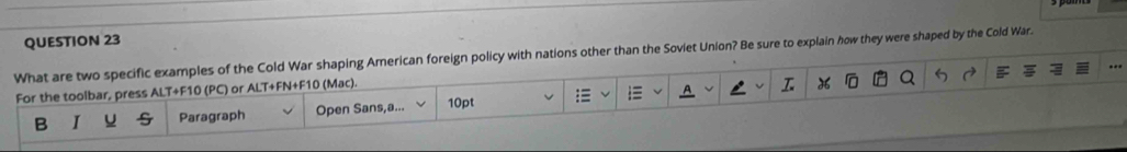 What are two specific examples of the Cold War shaping American foreign policy with nations other than the Soviet Union? Be sure to explain how they were shaped by the Cold War. 
For the toolbar, press ALT+F10 (PC) or ALT+FN+F10 (Mac). 


B I Paragraph Open Sans,a... 10pt