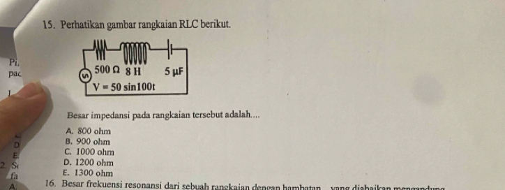 Perhatikan gambar rangkaian RLC berikut.
Pi.
pac 
Besar impedansi pada rangkaian tersebut adalah....
A. 800 ohm
n B. 900 ohm
E. C. 1000 ohm
D. 1200 ohm
2. St E. 1300 ohm
fa
A. 16. Besar frekuensi resonansi dari sebuah rangkaian dengan hambatan  yang diabaikan mengandung