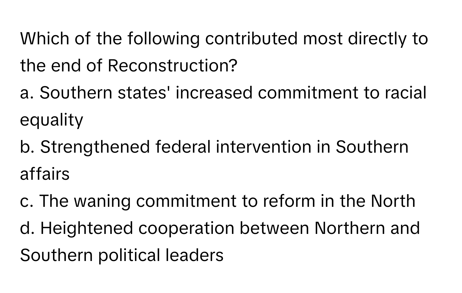 Which of the following contributed most directly to the end of Reconstruction?

a. Southern states' increased commitment to racial equality
b. Strengthened federal intervention in Southern affairs
c. The waning commitment to reform in the North
d. Heightened cooperation between Northern and Southern political leaders