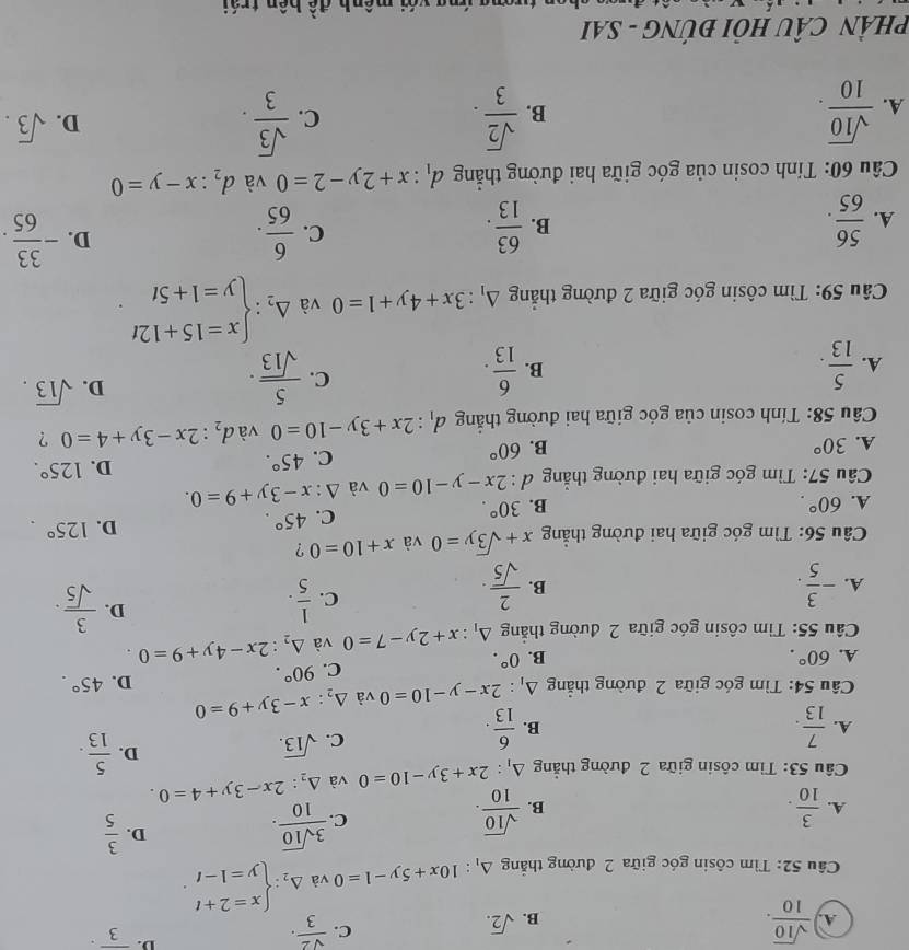 A.  sqrt(10)/10 .
B. sqrt(2).
C.  sqrt(2)/3 .
D. overline 3·
Câu 52: Tìm côsin góc giữa 2 đường thắng △ _1:10x+5y-1=0 và Delta _2:beginarrayl x=2+t y=1-tendarray. .
A.  3/10 .  sqrt(10)/10 .
B.
C.  3sqrt(10)/10 .
D.  3/5 
Câu 53: Tìm côsin giữa 2 đường thẳng △ _1:2x+3y-10=0 và △ _2:2x-3y+4=0.
A.  7/13 .  6/13 .
B.
C. sqrt(13).
D.  5/13 .
Câu 54: Tìm góc giữa 2 đường thẳng △ _1:2x-y-10=0 và △ _2:x-3y+9=0 D. 45°.
A. 60°. B. 0°.
C. 90°.
Câu 55: Tìm côsin góc giữa 2 đường thắng △ _1:x+2y-7=0 và △ _2:2x-4y+9=0
A. - 3/5 .  2/sqrt(5) .
D.
B.
C.  1/5 .  3/sqrt(5) ·
Câu 56: Tìm góc giữa hai đường thắng x+sqrt(3)y=0 và x+10=0 ?
D. 125°.
A. 60°. B. 30°.
C. 45°.
Câu 57: Tìm góc giữa hai đường thẳng đ : l:2x-y-10=0 và △  4/4  x-3y+9=0.
D. 125°.
A. 30° B. 60°
C. 45°.
Câu 58: Tính cosin của góc giữa hai đường thắng d_1:2x+3y-10=0 và d_2:2x-3y+4=0 ?
A.  5/13 .  6/13 .
D. sqrt(13).
B.
C.  5/sqrt(13) .
* Câu 59: Tìm côsin góc giữa 2 đường thẳng △ _1:3x+4y+1=0 và Delta _2:beginarrayl x=15+12t y=1+5tendarray. .
C.
A.  56/65 . B.  63/13 .  6/65 .
D. - 33/65 .
Câu 60: Tính cosin của góc giữa hai đường thẳng d_1:x+2y-2=0 và d_2:x-y=0
C.
A.  sqrt(10)/10 .  sqrt(2)/3 .  sqrt(3)/3 . sqrt(3).
B.
D.
PHÂN CÂU HỏI ĐÚNG - SAI
đề bên trái