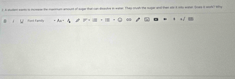 A student wants to increase the maximum amount of sugar that can dissolve in water. They crush the sugar and then stir it into water. Does it work? Why 
B i Font Family A I