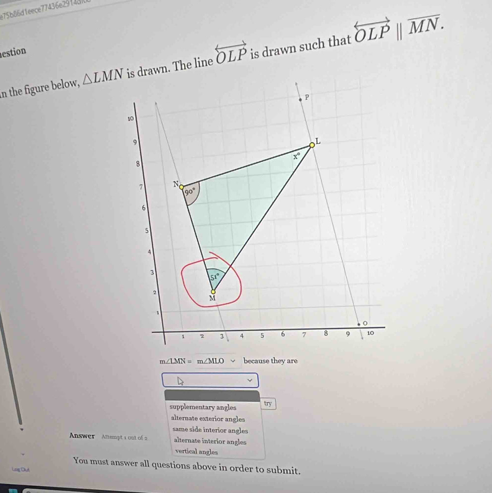 e75b86d1eece77436e2914d7
estion
in the figure below, △ LMN is drawn. The line overleftrightarrow OLP is drawn such that overleftrightarrow OLPparallel overline MN.
m∠ LMN=m∠ MLO because they are
supplementary angles try
alternate exterior angles
same side interior angles
Answer Attempt 1 out of 2 alternate interior angles
vertical angles
You must answer all questions above in order to submit.
Log Out